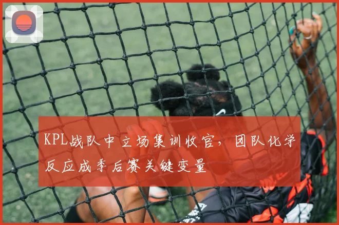 KPL战队中立场集训收官，团队化学反应成季后赛关键变量