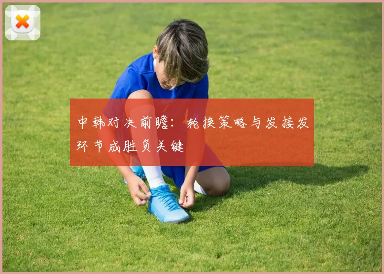 中韩对决前瞻：轮换策略与发接发环节成胜负关键